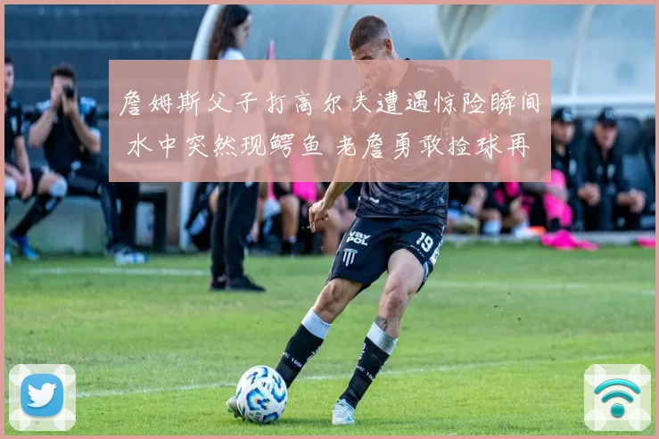 詹姆斯父子打高尔夫遭遇惊险瞬间 水中突然现鳄鱼 老詹勇敢捡球再现硬汉本色