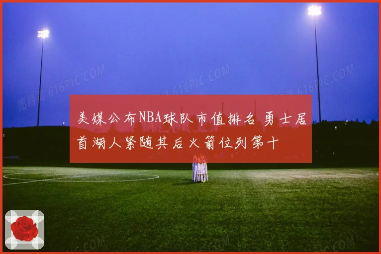 美媒公布NBA球队市值排名 勇士居首湖人紧随其后火箭位列第十