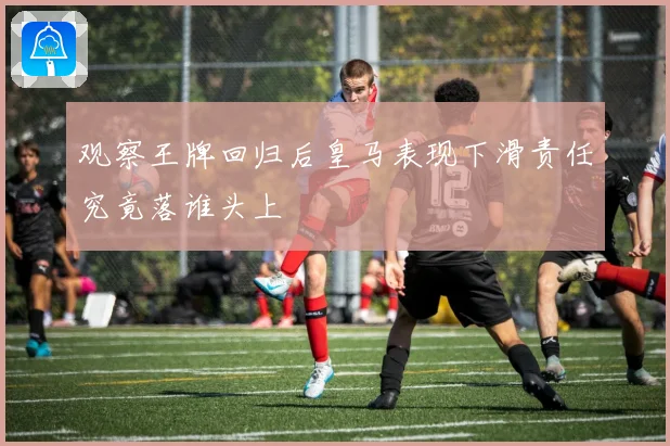 观察王牌回归后皇马表现下滑责任究竟落谁头上