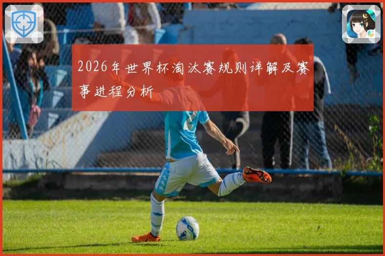 2026年世界杯淘汰赛规则详解及赛事进程分析