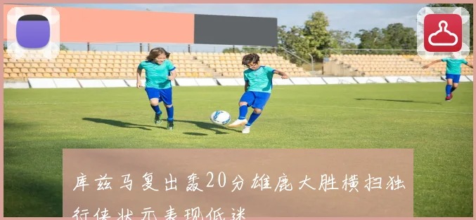 库兹马复出轰20分雄鹿大胜横扫独行侠状元表现低迷