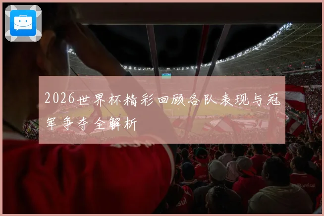 2026世界杯精彩回顾各队表现与冠军争夺全解析