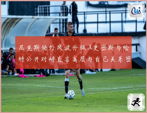尼克斯场外风波升级 A史密斯与哈特公开对峙直言高层与自己关系密切