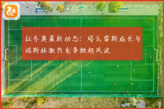 拉齐奥最新动态：塔瓦雷斯成长与诺斯林激烈竞争掀起风波