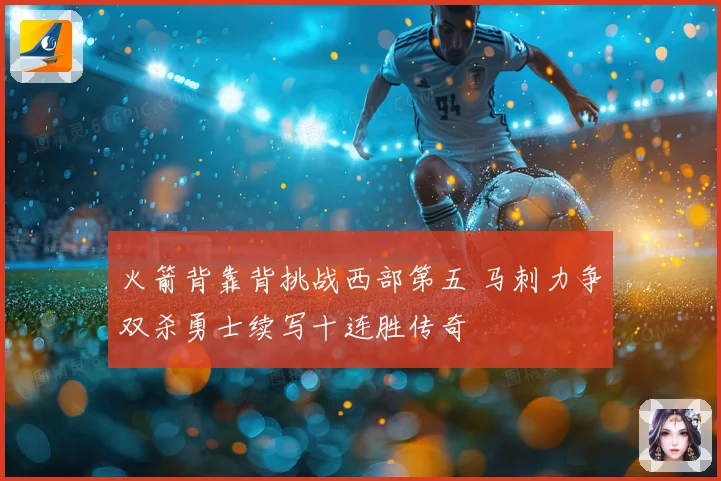 火箭背靠背挑战西部第五 马刺力争双杀勇士续写十连胜传奇